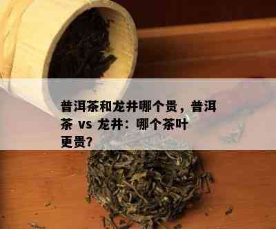 普洱茶和龙井哪个贵，普洱茶 vs 龙井：哪个茶叶更贵？