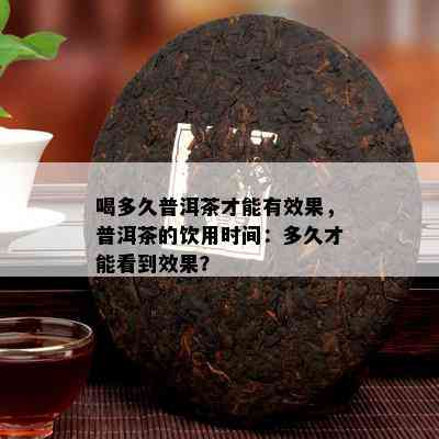 喝多久普洱茶才能有效果，普洱茶的饮用时间：多久才能看到效果？