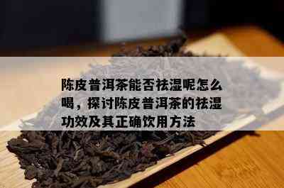 陈皮普洱茶能否祛湿呢怎么喝，探讨陈皮普洱茶的祛湿功效及其正确饮用方法