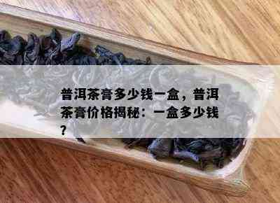 普洱茶膏多少钱一盒，普洱茶膏价格揭秘：一盒多少钱？