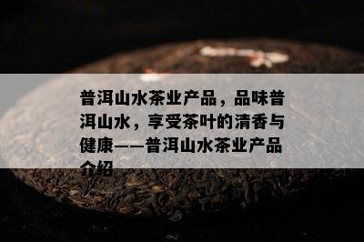 普洱山水茶业产品，品味普洱山水，享受茶叶的清香与健康——普洱山水茶业产品介绍