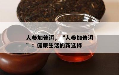 人参加普洱，“人参加普洱”：健康生活的新选择