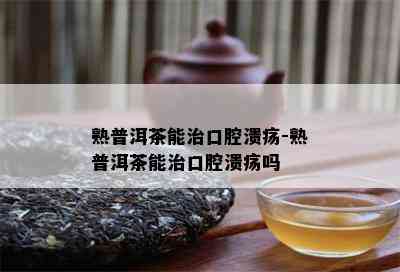 熟普洱茶能治口腔溃疡-熟普洱茶能治口腔溃疡吗