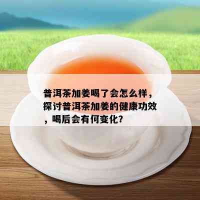 普洱茶加姜喝了会怎么样，探讨普洱茶加姜的健康功效，喝后会有何变化？