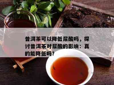 普洱茶可以降低尿酸吗，探讨普洱茶对尿酸的影响：真的能降低吗？