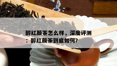 醉红颜茶怎么样，深度评测：醉红颜茶到底如何？