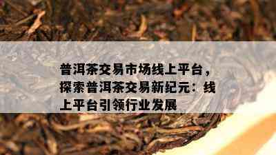 普洱茶交易市场线上平台，探索普洱茶交易新纪元：线上平台引领行业发展