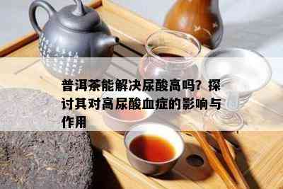 普洱茶能解决尿酸高吗？探讨其对高尿酸血症的影响与作用