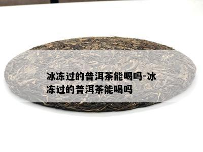 冰冻过的普洱茶能喝吗-冰冻过的普洱茶能喝吗