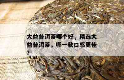 大益普洱茶哪个好，精选大益普洱茶，哪一款口感更佳？