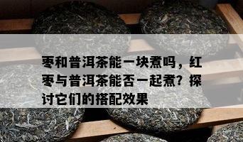 枣和普洱茶能一块煮吗，红枣与普洱茶能否一起煮？探讨它们的搭配效果