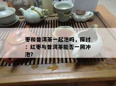 枣和普洱茶一起泡吗，探讨：红枣与普洱茶能否一同冲泡？