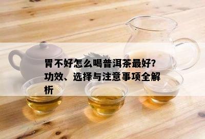 胃不好怎么喝普洱茶更好？功效、选择与注意事项全解析