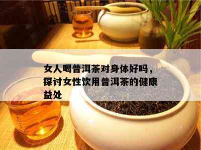 女人喝普洱茶对身体好吗，探讨女性饮用普洱茶的健康益处