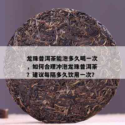 龙珠普洱茶能泡多久喝一次，如何合理冲泡龙珠普洱茶？建议每隔多久饮用一次？