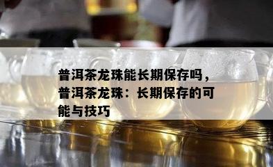 普洱茶龙珠能长期保存吗，普洱茶龙珠：长期保存的可能与技巧