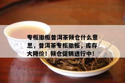 专柜撤柜普洱茶倾仓什么意思，普洱茶专柜撤柜，库存大降价！倾仓促销进行中！