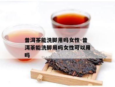 普洱茶能洗脚用吗女性-普洱茶能洗脚用吗女性可以用吗