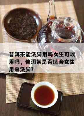 普洱茶能洗脚用吗女生可以用吗，普洱茶是否适合女生用来洗脚？