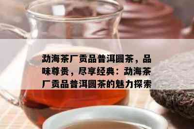 勐海茶厂贡品普洱圆茶，品味尊贵，尽享经典：勐海茶厂贡品普洱圆茶的魅力探索