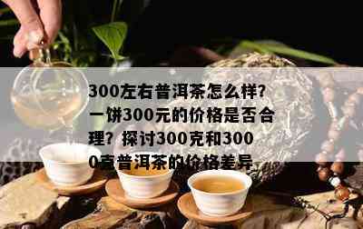 300左右普洱茶怎么样？一饼300元的价格是否合理？探讨300克和3000克普洱茶的价格差异