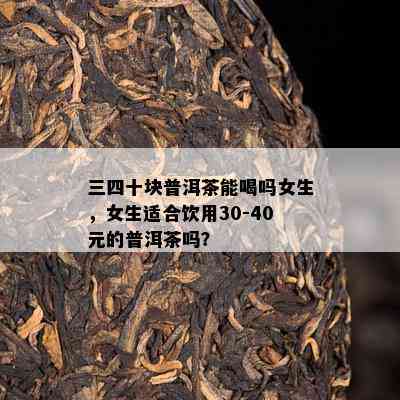 三四十块普洱茶能喝吗女生，女生适合饮用30-40元的普洱茶吗？