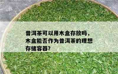 普洱茶可以用木盒存放吗，木盒能否作为普洱茶的理想存储容器？