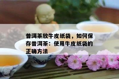 普洱茶放牛皮纸袋，如何保存普洱茶：使用牛皮纸袋的正确方法