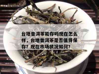 台地普洱茶能存吗现在怎么样，台地普洱茶是否值得保存？现在市场状况如何？