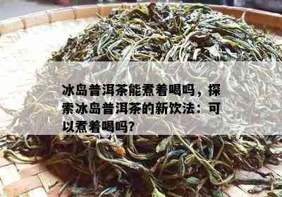 冰岛普洱茶能煮着喝吗，探索冰岛普洱茶的新饮法：可以煮着喝吗？