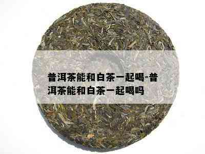 普洱茶能和白茶一起喝-普洱茶能和白茶一起喝吗