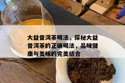 大益普洱茶喝法，探秘大益普洱茶的正确喝法，品味健康与美味的完美结合