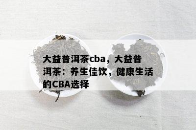 大益普洱茶cba，大益普洱茶：养生佳饮，健康生活的CBA选择