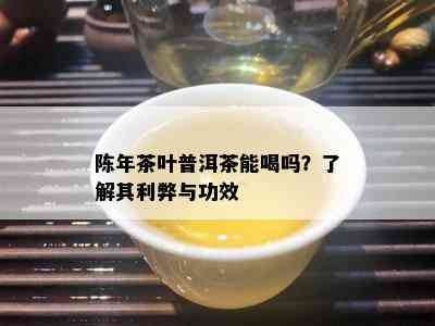 陈年茶叶普洱茶能喝吗？了解其利弊与功效