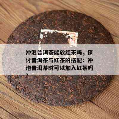 冲泡普洱茶能放红茶吗，探讨普洱茶与红茶的搭配：冲泡普洱茶时可以加入红茶吗？