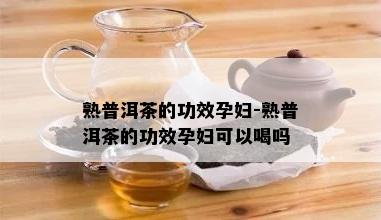 熟普洱茶的功效孕妇-熟普洱茶的功效孕妇可以喝吗