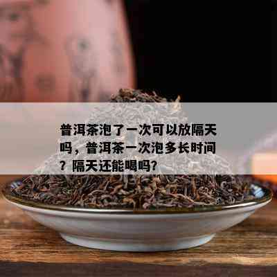 普洱茶泡了一次可以放隔天吗，普洱茶一次泡多长时间？隔天还能喝吗？