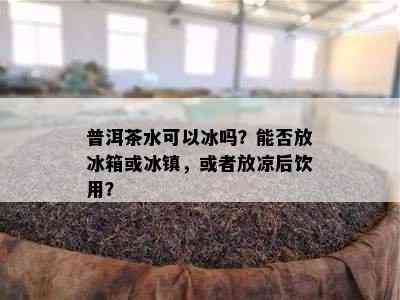 普洱茶水可以冰吗？能否放冰箱或冰镇，或者放凉后饮用？