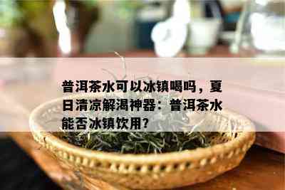 普洱茶水可以冰镇喝吗，夏日清凉解渴神器：普洱茶水能否冰镇饮用？