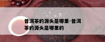 普洱茶的源头是哪里-普洱茶的源头是哪里的