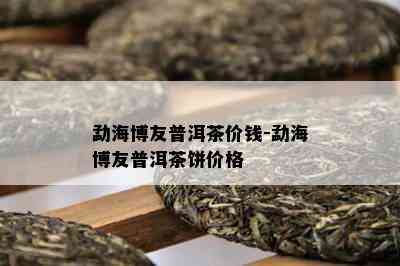 勐海博友普洱茶价钱-勐海博友普洱茶饼价格