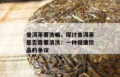 普洱茶要洗嘛，探讨普洱茶是否需要清洗：一种健康饮品的争议