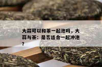 大蒜可以和茶一起泡吗，大蒜与茶：是否适合一起冲泡？