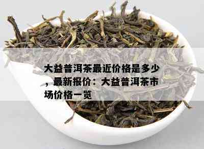 大益普洱茶最近价格是多少，最新报价：大益普洱茶市场价格一览