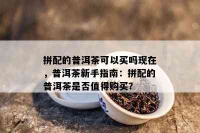 拼配的普洱茶可以买吗现在，普洱茶新手指南：拼配的普洱茶是否值得购买？