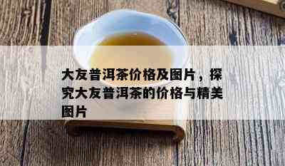 大友普洱茶价格及图片，探究大友普洱茶的价格与精美图片