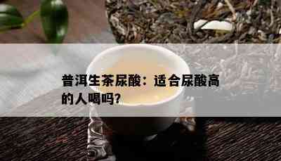 普洱生茶尿酸：适合尿酸高的人喝吗？