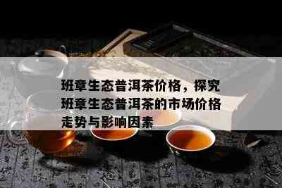 班章生态普洱茶价格，探究班章生态普洱茶的市场价格走势与影响因素