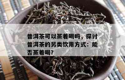 普洱茶可以蒸着喝吗，探讨普洱茶的另类饮用方式：能否蒸着喝？