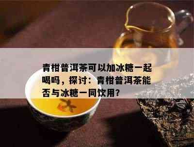 青柑普洱茶可以加冰糖一起喝吗，探讨：青柑普洱茶能否与冰糖一同饮用？